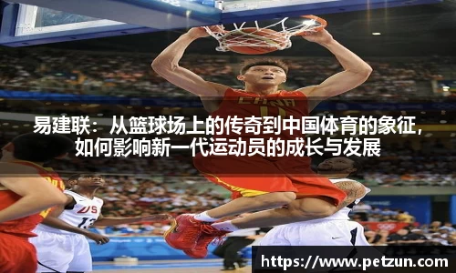 易建联：从篮球场上的传奇到中国体育的象征，如何影响新一代运动员的成长与发展